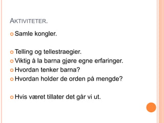 AKTIVITETER. 
 Samle kongler. 
Telling og tellestraegier. 
Viktig å la barna gjøre egne erfaringer. 
 Hvordan tenker barna? 
 Hvordan holder de orden på mengde? 
 Hvis været tillater det går vi ut. 
 