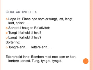 ULIKE AKTIVITETER. 
 Løpe litt. Finne noe som er tungt, lett, langt, 
kort, spisst….. 
 Sortere i hauger. Relativitet: 
 Tungt i forhold til hva? 
 Langt i forhold til hva? 
Sortering: 
 Tyngre enn…., lettere enn…. 
Etterarbeid inne: Bomben med noe som er kort, 
kortere kortest. Tung, tyngre, tyngst. 
 