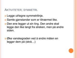 AKTIVITETER; SYMMETRI. 
 Legge ut/tegne symmetrilinje. 
 Samle gjenstander som er tilnærmet like. 
 Den ene legger ut sin ting. Den andre skal 
legge den like langt fra streken, men på andre 
siden. 
 Øke vanskegraden ved å endre måten en 
legger dem på (skrå…) 
 
