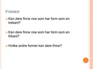 FORMER 
 Kan dere finne noe som har form som en 
trekant? 
 Kan dere finne noe som har form som en 
firkant? 
 Hvilke andre former kan dere finne? 
 