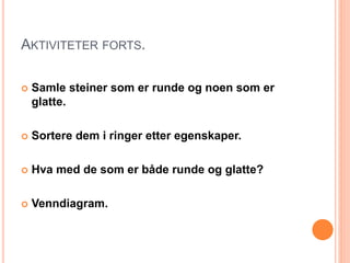 AKTIVITETER FORTS. 
 Samle steiner som er runde og noen som er 
glatte. 
 Sortere dem i ringer etter egenskaper. 
 Hva med de som er både runde og glatte? 
 Venndiagram. 
 