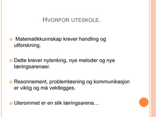 HVORFOR UTESKOLE. 
 Matematikkunnskap krever handling og 
utforskning. 
 Dette krever nytenking, nye metoder og nye 
læringsarenaer. 
 Resonnement, problemløsning og kommunikasjon 
er viktig og må vektlegges. 
 Uterommet er en slik læringsarena… 
 
