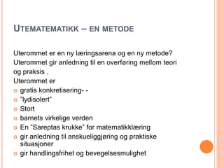 UTEMATEMATIKK – EN METODE 
Uterommet er en ny læringsarena og en ny metode? 
Uterommet gir anledning til en overføring mellom teori 
og praksis . 
Uterommet er 
 gratis konkretisering- - 
 ”lydisolert” 
 Stort 
 barnets virkelige verden 
 En ”Sareptas krukke” for matematikklæring 
 gir anledning til anskueliggjøring og praktiske 
situasjoner 
 gir handlingsfrihet og bevegelsesmulighet 
 