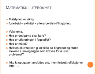 MATEMATIKK I UTEROMMET 
 Målstyring er viktig 
 forarbeid – aktivitet - etterarbeid/skriftliggjøring 
 Velg tema. 
 Hva er det barna skal lære? 
 Hva er utfordringen i fagstoffet? 
 Hva er målet? 
 Hvilken aktivitet kan gi et bilde på begrepet og støtte 
elevene i tankegangen som kreves for å løse 
problemet? 
 Ikke la oppgaven avsluttes ute, men fortsett refleksjoner 
inne….. 
 