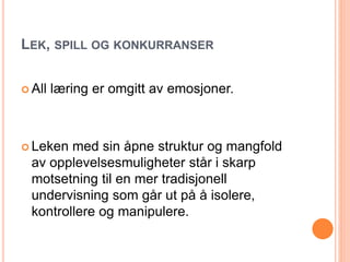 LEK, SPILL OG KONKURRANSER 
 All læring er omgitt av emosjoner. 
 Leken med sin åpne struktur og mangfold 
av opplevelsesmuligheter står i skarp 
motsetning til en mer tradisjonell 
undervisning som går ut på å isolere, 
kontrollere og manipulere. 
 
