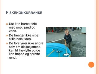 FISKEKONKURRANSE 
 Ute kan barna søle 
med snø, sand og 
vann. 
 De trenger ikke sitte 
stille hele tiden. 
 De forstyrrer ikke andre 
selv om diskusjonene 
kan bli høylytte og de 
kan hoppe og sprette 
rundt. 
 
