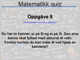 Matematikk quizOppgåve 8http://www.youtube.com/watch?v=5_MoNu9Mkm4Du har to kanner, ei på 5l og ei på 3l. Den eine kanna skal fyllast med akkurat 4l vatn.Forklar korleis du kan måle 4l ved hjelp av kannene? 
