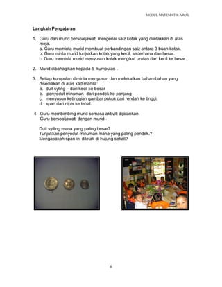 MODUL MATEMATIK AWAL
6
Langkah Pengajaran
1. Guru dan murid bersoaljawab mengenai saiz kotak yang diletakkan di atas
meja.
a. Guru meminta murid membuat perbandingan saiz antara 3 buah kotak.
b. Guru minta murid tunjukkan kotak yang kecil, sederhana dan besar.
c. Guru meminta murid menyusun kotak mengikut urutan dari kecil ke besar.
2. Murid dibahagikan kepada 5 kumpulan .
3. Setiap kumpulan diminta menyusun dan melekatkan bahan-bahan yang
disediakan di atas kad manila:
a. duit syling – dari kecil ke besar
b. penyedut minuman- dari pendek ke panjang
c. menyusun ketinggian gambar pokok dari rendah ke tinggi.
d. span dari nipis ke tebal.
4. Guru membimbing murid semasa aktiviti dijalankan.
Guru bersoaljawab dengan murid:-
Duit syiling mana yang paling besar?
Tunjukkan penyedut minuman mana yang paling pendek.?
Mengapakah span ini diletak di hujung sekali?
 