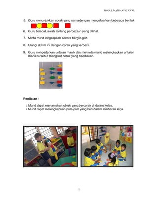 MODUL MATEMATIK AWAL
8
5. Guru menunjukkan corak yang sama dengan mengeluarkan beberapa bentuk
6. Guru bersoal jawab tentang perbezaan yang dilihat.
7. Minta murid lengkapkan secara bergilir-gilir.
8. Ulangi aktiviti ini dengan corak yang berbeza.
9. Guru mengedarkan untaian manik dan meminta murid melengkapkan untaian
manik tersebut mengikut corak yang disediakan.
Penilaian :
i. Murid dapat menamakan objek yang bercorak di dalam kelas.
ii.Murid dapat melengkapkan pola-pola yang beri dalam lembaran kerja.
 