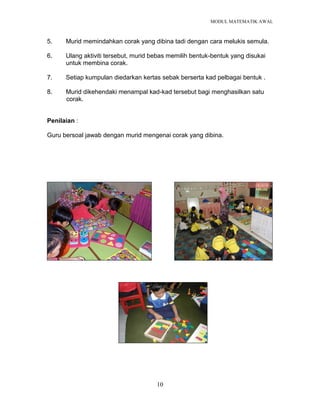MODUL MATEMATIK AWAL
10
5. Murid memindahkan corak yang dibina tadi dengan cara melukis semula.
6. Ulang aktiviti tersebut, murid bebas memilih bentuk-bentuk yang disukai
untuk membina corak.
7. Setiap kumpulan diedarkan kertas sebak berserta kad pelbagai bentuk .
8. Murid dikehendaki menampal kad-kad tersebut bagi menghasilkan satu
corak.
Penilaian :
Guru bersoal jawab dengan murid mengenai corak yang dibina.
 