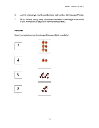 MODUL MATEMATIK AWAL
12
6. Aktiviti seterusnya, murid akan bertukar kad nombor dan bilangan Pensel.
7. Murid diminta mengulangi permainan memadan ini sehingga murid-murid
dapat memadankan objek dan nombor dengan betul.
Penilaian
Murid memadankan nombor dengan bilangan objek yang betul.
2
4
6
8
 