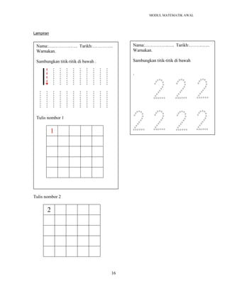MODUL MATEMATIK AWAL
16
Lampiran
Tulis nombor 2
2
Nama:……………….. Tarikh:…………..
Warnakan.
Sambungkan titik-titik di bawah .
Tulis nombor 1
1
Nama:……………….. Tarikh:…………..
Warnakan.
Sambungkan titik-titik di bawah
`
 