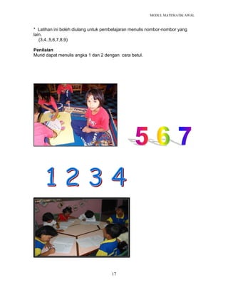 MODUL MATEMATIK AWAL
17
* Latihan ini boleh diulang untuk pembelajaran menulis nombor-nombor yang
lain.
(3,4.,5,6,7,8,9)
Penilaian
Murid dapat menulis angka 1 dan 2 dengan cara betul.
 