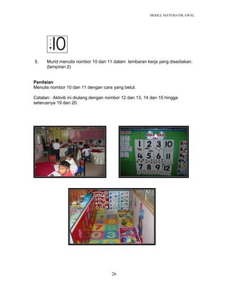 MODUL MATEMATIK AWAL
26
I0
5. Murid menulis nombor 10 dan 11 dalam lembaran kerja yang disediakan.
(lampiran 2)
Penilaian
Menulis nombor 10 dan 11 dengan cara yang betul.
Catatan: Aktiviti ini diulang dengan nombor 12 dan 13, 14 dan 15 hingga
seterusnya 19 dan 20.
 
