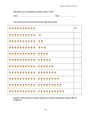 MODUL MATEMATIK AWAL
28
Memahami dan mengetahui konsep nombor 10-20
Nama : ............................................................................... Tarikh : ......................................
Tulis nombor yang betul berdasarkan bilangan objek dalam gambar.
10
Catatan: Aktiviti latihan ini diberi setelah guru habis menjalankan aktiviti P&P 10
hingga 20.
 