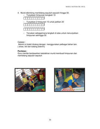 MODUL MATEMATIK AWAL
30
4. Murid dibimbing membilang sepuluh-sepuluh hingga 50.
- Tunjukkan himpunan bongkah 10
- Tunjukkan 2 himpunan 10 untuk jadikan 20
-
- Teruskan sebagaimana langkah di atas untuk menunjukkan
himpunan sehingga 50
Catatan :
Aktiviti ini boleh diulang dengan menggunakan pelbagai bahan lain.
( straw, lidi dan batang aiskrim)
Penilaian :
Guru menilai berdasarkan kebolehan murid membuat himpunan dan
membilang sepuluh sepuluh
 