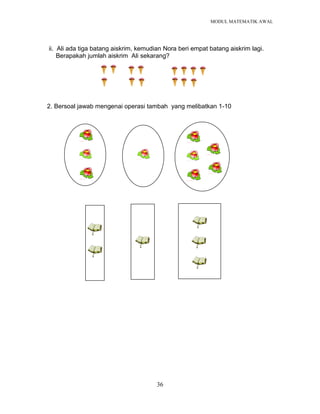 MODUL MATEMATIK AWAL
36
ii. Ali ada tiga batang aiskrim, kemudian Nora beri empat batang aiskrim lagi.
Berapakah jumlah aiskrim Ali sekarang?
2. Bersoal jawab mengenai operasi tambah yang melibatkan 1-10
 