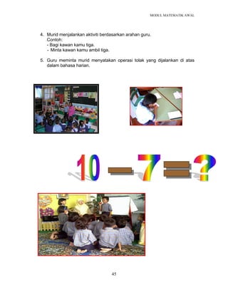 MODUL MATEMATIK AWAL
45
4. Murid menjalankan aktiviti berdasarkan arahan guru.
Contoh:
- Bagi kawan kamu tiga.
- Minta kawan kamu ambil tiga.
5. Guru meminta murid menyatakan operasi tolak yang dijalankan di atas
dalam bahasa harian.
 