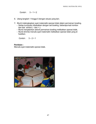 MODUL MATEMATIK AWAL
47
Contoh : 3 – 1 = 2
6. Ulang langkah 1 hingga 5 dengan situasi yang lain.
7. Murid melengkapkan ayat matematik operasi tolak dalam permainan bowling.
- Setiap kumpulan dibekalkan dengan set bowling, beberapa kad nombor
dan kad simbol ( - dan = ).
- Murid menjalankan aktiviti permainan bowling melibatkan operasi tolak.
- Murid diminta menulis ayat matematik melibatkan operasi tolak yang di
hasilkan.
Contoh : 3 – 2 = 1
Penilaian :
Menulis ayat matematik operasi tolak.
 