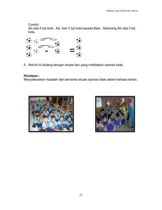 MODUL MATEMATIK AWAL
51
Contoh:
Aki ada 5 biji bola. Aki beri 2 biji bola kepada Bala. Sekarang Aki ada 3 biji
bola.
- =
5. Aktiviti ini diulang dengan situasi lain yang melibatkan operasi tolak.
Penilaian :
Menyelesaikan masalah dan bercerita situasi operasi tolak dalam bahasa harian.
 