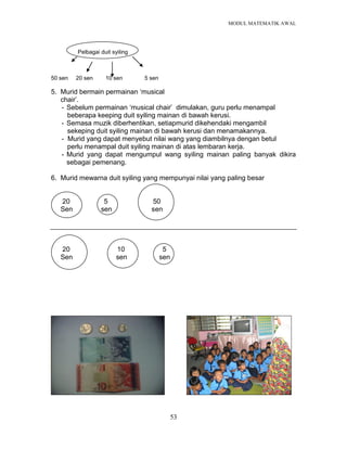 MODUL MATEMATIK AWAL
53
Pelbagai duit syiling
50 sen 20 sen 10 sen 5 sen
5. Murid bermain permainan „musical
chair‟.
- Sebelum permainan „musical chair‟ dimulakan, guru perlu menampal
beberapa keeping duit syiling mainan di bawah kerusi.
- Semasa muzik diberhentikan, setiapmurid dikehendaki mengambil
sekeping duit syiling mainan di bawah kerusi dan menamakannya.
- Murid yang dapat menyebut nilai wang yang diambilnya dengan betul
perlu menampal duit syiling mainan di atas lembaran kerja.
- Murid yang dapat mengumpul wang syiling mainan paling banyak dikira
sebagai pemenang.
6. Murid mewarna duit syiling yang mempunyai nilai yang paling besar
20 5 50
Sen sen sen
20 10 5
Sen sen sen
 