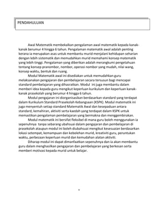 v
PENDAHULUAN
Awal Matematik membekalkan pengalaman awal matematik kepada kanak-
kanak berumur 4 hingga 6 tahun. Pengalaman matematik awal adalah penting
kerana ia merupakan asas untuk membantu murid menjalani kehidupan seharian
dengan lebih sistematik dan memudahkan murid memahami konsep matematik
yang lebih tinggi. Pengalaman yang diberikan adalah merangkumi pengetahuan
tentang konsep pranombor, nombor, operasi nombor yang mudah, nilai wang,
konsep waktu, bentuk dan ruang.
Modul Matematik awal ini disediakan untuk memudahkan guru
melaksanakan pengajaran dan pembelajaran secara tersusun bagi mencapai
standard pembelajaran yang dihasratkan. Modul ini juga membantu dalam
memberi idea kepada guru mengikut keperluan kurikulum dan keperluan kanak-
kanak prasekolah yang berumur 4 hingga 6 tahun.
Modul pengajaran ini diorganisasikan berdasarkan standard yang terdapat
dalam Kurikulum Standard Prasekolah Kebangsaan (KSPK). Modul matematik ini
juga menyentuh setiap standard Matematik Awal dan kesepaduan antara
standard, kemahiran, aktiviti serta kaedah yang terdapat dalam KSPK untuk
memastikan pengalaman pembelajaran yang bermakna dan menggembirakan.
Modul matematik ini bersifat fleksibel di mana guru boleh menggunakan ia
sepenuhnya tanpa sebarang ubahsuai dalam pengajaran dan pembelajaran di
prasekolah ataupun modul ini boleh diubahsuai mengikut kesesuaian berdasarkan
lokasi setempat, kemampuan dan kebolehan murid, kreativiti guru, peruntukan
waktu, perbezaan keperluan murid dan kemudahan alatan aktiviti.
Diharap modul ini dapat dimanfaatkan sepenuhnya dan ia akan membantu
guru dalam menghasilkan pengajaran dan pembelajaran yang berkesan serta
memberi motivasi kepada murid untuk belajar.
 