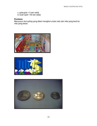 MODUL MATEMATIK AWAL
55
c. gula-gula = 5 sen sebiji
d. buah epal = 50 sen sebiji
Penilaian
Menyusun duit syiling yang diberi mengikut urutan iaitu dari nilai yang kecil ke
nilai yang besar.
 