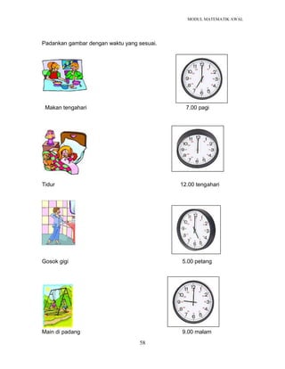 MODUL MATEMATIK AWAL
58
Padankan gambar dengan waktu yang sesuai.
Makan tengahari 7.00 pagi
Tidur 12.00 tengahari
Gosok gigi 5.00 petang
Main di padang 9.00 malam
 
