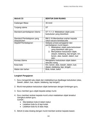MODUL MATEMATIK AWAL
64
Aktiviti 33 : BENTUK DAN RUANG
Cadangan Masa : 30 minit
Tunjang utama : ST
Standard pembelajaran Utama : ST 11.1.3 Meletakkan objek pada
kedudukan yang diarahkan
Standard Pembelajaran yang
disepadukan
: BM 2.16 Memberikan arahan kepada
rakan-secara bertatasusila
Objektif Pembelajaran : Selepas proses pengajaran dan
pembelajaran murid dapat:-
1. Meletakkan objek pada kedudukan
yang diarahkan oleh guru.
2. Menyatakan kedudukan objek.
(depan, belakang, tepi tengah, kiri,
kanan, atas, bawah, dalam, luar
dsb)
Konsep Utama : Mengetahui kedudukan objek dalam
sesuatu ruang.
Kosa kata : Kiri, kanan, atas, bawah, dalam, luar,
depan, belakang, tepi, tengah
Alatan dan bahan : Bola, kotak, bakul
Langkah Pengajaran
1. Guru mengambil satu objek dan meletakkannya dipalbagai kedudukan (atas,
bawah, dalam, luar, depan, belakang, tepi tengah)
2. Murid menyatakan kedudukan objek berkenaan dengan bimbingan guru.
3. Guru memberi guru objek kepada setiap murid.
4. Guru memberi arahan kepada murid untuk meletakkan objek tersebut
mengikut arahan guru.
Contoh :
 Sila letakkan bola di dalam bakul.
 Letakkan bola itu di tepi kotak.
 Letakkan bola itu di atas meja.
5. Aktiviti di atas diulang dengan murid memberi arahan kepada kawan.
 