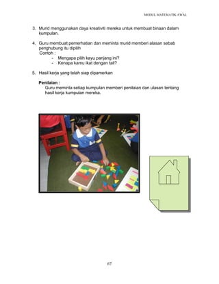 MODUL MATEMATIK AWAL
67
3. Murid menggunakan daya kreativiti mereka untuk membuat binaan dalam
kumpulan.
4. Guru membuat pemerhatian dan meminta murid memberi alasan sebab
penghubung itu dipilih
Contoh :
- Mengapa pilih kayu panjang ini?
- Kenapa kamu ikat dengan tali?
5. Hasil kerja yang telah siap dipamerkan
Penilaian :
Guru meminta setiap kumpulan memberi penilaian dan ulasan tentang
hasil kerja kumpulan mereka.
 