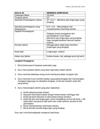 MODUL MATEMATIK AWAL
68
Aktiviti 36 : MEMBINA SEMPADAN
Cadangan Masa : 30 minit
Tunjang utama : ST
Standard Pembelajaran Utama : ST 12.2.1 Membina satu lingkungan yang
lengkap
Standard pembelajaran yang
disepadukan
: KTI 1.3.6 Menceritakan dan
mempamerkan hasil kerja sendiri.
Objektif Pembelajaran :
Selepas proses pengajaran dan
pembelajaran murid dapat::
Membina satu lingkungan yang lengkap
bagi mengelompokkan taburan batang
mancis
Konsep Utama : Menggunakan objek bagi membina
lingkungan yang lengkap.
Kosa kata : Lingkungan, cantum
Alatan dan Bahan : Kertas lukisan, tali, pelbagai jenis biji benih
Langkah Pengajaran
1. Murid berkumpul di kawasan perbualan pagi.
2. Guru menunjukkan bahan yang akan digunakan dalam aktiviti.
3. Guru meminta beberapa orang murid membuat bulatan di papan tulis.
4. Guru meminta murid memilih bulatan yang paling lengkap dan menerangkan
mengapa lingkungan itu dikatakan lengkap. (mula dan berakhir pada titik
yang sama).
5. Guru menerangkan aktiviti yang akan dijalankan.
a. Ambil sekeping kertas lukisan.
b. Sapukan kanji dipermukaan tengah kertas lukisan sehingga rata.
c. Ambil biji benih taburkan di atas kertas lukisan tersebut.
d. Ambil tali dan buat lingkungan untuk mengelilingi semua biji benih. ( tali
tidak boleh menyentuh bijih benih dan mesti bertemu semula di titik
permulaan)
e. Murid mempamerkan hasil kerja mereka.
f. Murid diminta memilih lingkungan yang lengkap.
Guru dan murid bersoaljawab mengenai hasil kerja.
 