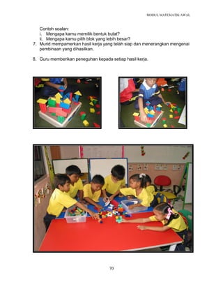 MODUL MATEMATIK AWAL
70
Contoh soalan:
i. Mengapa kamu memilik bentuk bulat?
ii. Mengapa kamu pilih blok yang lebih besar?
7. Murid mempamerkan hasil kerja yang telah siap dan menerangkan mengenai
pembinaan yang dihasilkan.
8. Guru memberikan peneguhan kepada setiap hasil kerja.
 