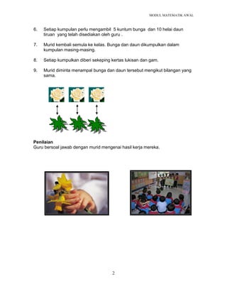 MODUL MATEMATIK AWAL
2
6. Setiap kumpulan perlu mengambil 5 kuntum bunga dan 10 helai daun
tiruan yang telah disediakan oleh guru .
7. Murid kembali semula ke kelas. Bunga dan daun dikumpulkan dalam
kumpulan masing-masing.
8. Setiap kumpulkan diberi sekeping kertas lukisan dan gam.
9. Murid diminta menampal bunga dan daun tersebut mengikut bilangan yang
sama.
Penilaian
Guru bersoal jawab dengan murid mengenai hasil kerja mereka.
 