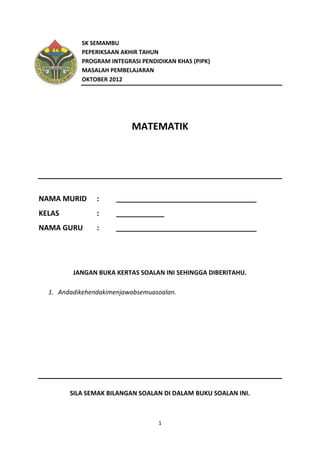 SK SEMAMBU
           PEPERIKSAAN AKHIR TAHUN
           PROGRAM INTEGRASI PENDIDIKAN KHAS (PIPK)
           MASALAH PEMBELAJARAN
           OKTOBER 2012




                          MATEMATIK




NAMA MURID      :     ___________________________________
KELAS           :     ____________
NAMA GURU       :     ___________________________________




         JANGAN BUKA KERTAS SOALAN INI SEHINGGA DIBERITAHU.

  1. Andadikehendakimenjawabsemuasoalan.




        SILA SEMAK BILANGAN SOALAN DI DALAM BUKU SOALAN INI.



                                  1
 