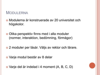 MODULERNA
 Modulerna är konstruerade av 20 universitet och
högskolor.
 Olika perspektiv finns med i alla moduler
(normer, interaktion, bedömning, förmågor)
 2 moduler per läsår. Väljs av rektor och lärare.
 Varje modul består av 8 delar
 Varje del är indelad i 4 moment (A, B, C, D)
 