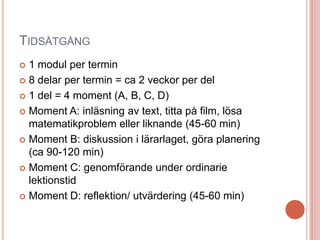 TIDSÅTGÅNG
 1 modul per termin
 8 delar per termin = ca 2 veckor per del
 1 del = 4 moment (A, B, C, D)
 Moment A: inläsning av text, titta på film, lösa
matematikproblem eller liknande (45-60 min)
 Moment B: diskussion i lärarlaget, göra planering
(ca 90-120 min)
 Moment C: genomförande under ordinarie
lektionstid
 Moment D: reflektion/ utvärdering (45-60 min)
 