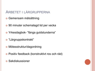 ARBETET I LÄRGRUPPERNA
 Gemensam målsättning
 90 minuter schemalagd tid per vecka
 Yrkesdagbok- ”fånga guldstunderna”
 ”Lärgruppskontrakt”
 Mötesstruktur/dagordning
 Positiv feedback (konstruktivt ros och råd)
 Sakdiskussioner
 