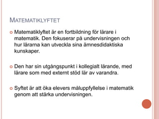 MATEMATIKLYFTET
 Matematiklyftet är en fortbildning för lärare i
matematik. Den fokuserar på undervisningen och
hur lärarna kan utveckla sina ämnesdidaktiska
kunskaper.
 Den har sin utgångspunkt i kollegialt lärande, med
lärare som med externt stöd lär av varandra.
 Syftet är att öka elevers måluppfyllelse i matematik
genom att stärka undervisningen.
 