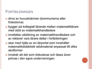 FORTBILDNINGEN
 drivs av huvudmännen (kommunerna eller
friskolorna)
 bygger på kollegialt lärande mellan matematiklärare
med stöd av matematikhandledare
 innefattar utbildning av matematikhandledare och
av rektorer vars lärare deltar i fortbildningen
 sker med hjälp av en lärportal som innehåller
matematikdidaktiskt stödmaterial anpassat till olika
skolformer
 innebär att det som diskuteras och läses även
prövas i den egna undervisningen.
 