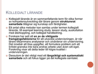 KOLLEGIALT LÄRANDE
 Kollegialt lärande är en sammanfattande term för olika former
av kompetensutveckling där lärare genom strukturerat
samarbete tillägnar sig kunskap och färdigheter.
 Ett antal olika metoder kan samlas under termen kollegialt
lärande, till exempel learning study, lesson study, auskultation
med återkoppling, och kollegial handledning.
 Forskare har sett att en av de viktigaste
framgångsfaktorerna för att utveckla undervisningen, är när
lärare tillsammans analyserar och utvärderar sin undervisning.
Det innebär att lösa uppgifter, att formulera problem och att
kritiskt granska inte bara andras arbete utan även sitt eget.
Forskning visar att detta leder till högre kvalitet i
undervisningen.
 Dessutom är det viktigt med ett långsiktigt och systematiskt
samarbete och att fokus ligger på det kollegiala samtalet.
 