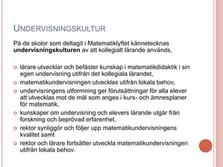 UNDERVISNINGSKULTUR
På de skolor som deltagit i Matematiklyftet kännetecknas
undervisningskulturen av att kollegialt lärande används,
 lärare utvecklar och befäster kunskap i matematikdidaktik i sin
egen undervisning utifrån det kollegiala lärandet,
 matematikundervisningen utvecklas utifrån lokala behov,
 undervisningens utformning ger förutsättningar för alla elever
att utvecklas mot de mål som anges i kurs- och ämnesplaner
för matematik,
 kunskaper om undervisning och elevers lärande utgår från
forskning och beprövad erfarenhet,
 rektor synliggör och följer upp matematikundervisningens
kvalitet samt
 rektor och lärare fortsätter utveckla matematikundervisningen
utifrån lokala behov.
 