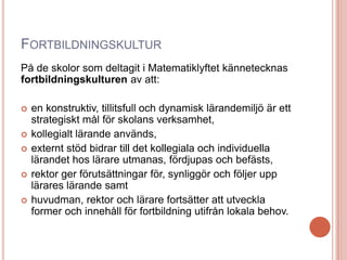 FORTBILDNINGSKULTUR
På de skolor som deltagit i Matematiklyftet kännetecknas
fortbildningskulturen av att:
 en konstruktiv, tillitsfull och dynamisk lärandemiljö är ett
strategiskt mål för skolans verksamhet,
 kollegialt lärande används,
 externt stöd bidrar till det kollegiala och individuella
lärandet hos lärare utmanas, fördjupas och befästs,
 rektor ger förutsättningar för, synliggör och följer upp
lärares lärande samt
 huvudman, rektor och lärare fortsätter att utveckla
former och innehåll för fortbildning utifrån lokala behov.
 