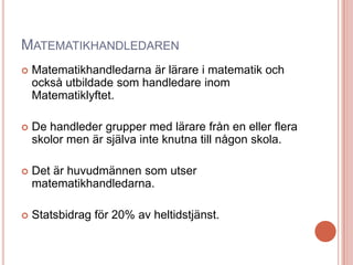 MATEMATIKHANDLEDAREN
 Matematikhandledarna är lärare i matematik och
också utbildade som handledare inom
Matematiklyftet.
 De handleder grupper med lärare från en eller flera
skolor men är själva inte knutna till någon skola.
 Det är huvudmännen som utser
matematikhandledarna.
 Statsbidrag för 20% av heltidstjänst.
 