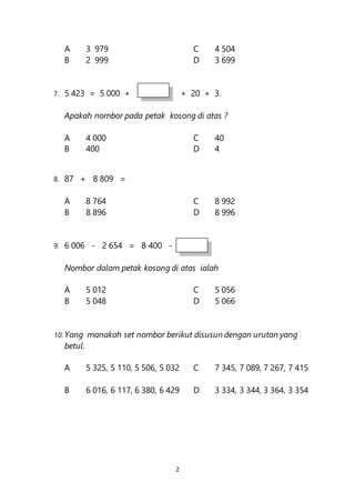 2
A 3 979 C 4 504
B 2 999 D 3 699
7. 5 423 = 5 000 + + 20 + 3.
Apakah nombor pada petak kosong di atas ?
A 4 000 C 40
B 400 D 4
8. 87 + 8 809 =
A 8 764 C 8 992
B 8 896 D 8 996
9. 6 006 - 2 654 = 8 400 -
Nombor dalam petak kosong di atas ialah
A 5 012 C 5 056
B 5 048 D 5 066
10. Yang manakah set nombor berikut disusun dengan urutan yang
betul.
A 5 325, 5 110, 5 506, 5 032 C 7 345, 7 089, 7 267, 7 415
B 6 016, 6 117, 6 380, 6 429 D 3 334, 3 344, 3 364, 3 354
 