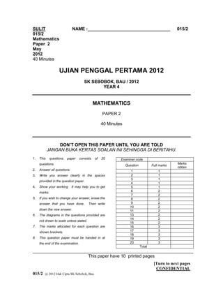 SULIT                        NAME :__________________________________                           015/2
015/2
Mathematics
Paper 2
May
2012
40 Minutes

                    UJIAN PENGGAL PERTAMA 2012
                                      SK SEBOBOK, BAU / 2012
                                             YEAR 4


                                              MATHEMATICS
                                                   PAPER 2

                                                   40 Minutes



                 DON’T OPEN THIS PAPER UNTIL YOU ARE TOLD
            JANGAN BUKA KERTAS SOALAN INI SEHINGGA DI BERITAHU.
1.   This     questions   paper    consists   of   20        Examiner code
     questions.                                                                                 Marks
                                                                Question           Full marks
                                                                                                obtain
2.   Answer all questions.                                         1                   1
3.   Write you answer clearly in the spaces                        2                   1
                                                                   3                   1
     provided in the question paper.
                                                                   4                   1
4.   Show your working. It may help you to get                     5                   1
     marks.                                                        6                   2
                                                                   7                   2
5.   If you wish to change your answer, erase the                  8                   2
     answer that you have done.          Then write                9                   2
                                                                  10                   2
     down the new answer.                                         11                   2
6.   The diagrams in the questions provided are                   13                   2
                                                                  14                   2
     not drawn to scale unless stated.
                                                                  15                   2
7.   The marks allocated for each question are                    16                   3
     shown brackets.                                              17                   3
                                                                  18                   3
8.   This question paper must be handed in at                     19                   3
     the end of the examination.                                  20                   3
                                                                           Total
__________________________________________________________________
                       This paper have 10 printed pages
                                                        1                           [Turn to next pages
                                                                                     CONFIDENTIAL
015/2   @ 2012 Hak Cipta SK Sebobok, Bau
 