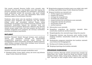 x
Nilai intrinsik matematik khususnya berfikir secara sistematik, tepat,
menyeluruh, tekun dan yakin, yang diterapkan secara tidak langsung dan
berterusan sepanjang proses pengajaran dan pembelajaran, menyumbang
kepada pembentukan peribadi dan penyemaian sikap positif terhadap
matematik. Selain itu, nilai murni juga diperkenalkan dalam konteks
sepanjang pengajaran dan pembelajaran matematik.
Pentaksiran, dalam bentuk ujian dan peperiksaan membantu mengukur
pencapaian murid. Penggunaan data pentaksiran yang baik daripada
pelbagai sumber juga menyediakan maklumat berguna tentang
perkembangan dan kemajuan murid. Petaksiran berterusan setiap hari dalam
pembelajaran membolehkan kekuatan dan kelemahan murid serta
keberkesanan aktiviti pengajaran dikenal pasti. Maklumat yang diperolehi
daripada jawapan kepada soalan, hasil kerja kumpulan dan kerja rumah
membantu memperbaiki proses pengajaran, dan seterusnya membolehkan
penyediaan pembelajaran yang berkesan.
MATLAMAT
Kurikulum Matematik Sekolah Menengah bertujuan untuk membentuk
individu yang berpemikiran matematik dan berketerampilan
mengaplikasikan pengetahuan matematik dengan berkesan dan
bertanggungjawab dalam menyelesaikan masalah dan membuat keputusan,
supaya berupaya menangani cabaran dalam kehidupan harian bersesuaian
dengan perkembangan sains dan teknologi.
OBJEKTIF
Kurikulum matematik sekolah menengah membolehkan murid:
1 Memahami definisi, konsep, hukum, prinsip, dan teorem yang berkaitan
dengan Nombor, Bentuk dan Perkaitan;
2 Memperluaskan penggunaan kemahiran operasi asas tambah, tolak, darab
dan bahagi yang berkaitan dengan Nombor, Bentuk dan Perkaitan;
3 Menguasai kemahiran asas matematik iaitu:
 membuat anggaran dan penghampiran;
 mengukur dan membina;
 memungut dan mengendali data;
 mewakilkan dan mentafsir data;
 mengenal perkaitan dan mewakilkannya secara matematik;
 menggunakan algoritma dan perkaitan;
 menyelesaikan masalah; dan
 membuat keputusan.
4 Berkomunikasi secara matematik;
5 Mengaplikasi pengetahuan dan kemahiran matematik dalam
menyelesaikan masalah dan membuat keputusan;
6 Menghubungkaitkan ilmu matematik dengan bidang ilmu yang lain;
7 Menggunakan teknologi yang bersesuaian untuk membina konsep,
menguasai kemahiran, menyelesaikan masalah dan meneroka ilmu
matematik;
8 Membudayakan penggunaan pengetahuan dan kemahiran matematik
secara berkesan dan bertanggungjawab;
9 Bersikap positif terhadap matematik; dan
10 Menghargai kepentingan dan keindahan matematik.
ORGANISASI KANDUNGAN
Kandungan kurikulum Matematik sekolah menengah diatur mengikut tiga
bidang utama, iaitu: Nombor; Bentuk dan Ruang; dan Perkaitan. Konsep
matematik berkaitan bidang masing-masing selanjutnya diatur mengikut
topik. Topik-topik ini diatur mengikut hierarki supaya konsep yang lebih
 