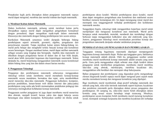xiv
Penaakulan logik perlu diterapkan dalam pengajaran matematik supaya
murid dapat mengenal, membina dan menilai telahan dan hujah matematik.
4. Membuat Kaitan dalam Matematik
Dalam kurikulum matematik, peluang untuk membuat kaitan perlu
diwujudkan supaya murid dapat mengaitkan pengetahuan konseptual
dengan prosedural, dapat mengaitkan topik-topik dalam matematik
khususnya dan matematik dengan bidang pembelajaran lain secara amnya.
Kurikulum Matematik umumnya terdiri daripada beberapa bidang
pembelajaran seperti aritmetik, geometri, algebra, pengukuran dan
penyelesaian masalah. Tanpa membuat kaitan antara bidang-bidang ini,
murid perlu belajar dan menghafal terlalu banyak konsep dan kemahiran
secara berasingan. Dengan membuat kaitan, murid dapat melihat matematik
sebagai sesuatu yang lengkap dan bersepadu. Apabila idea matematik ini
dikaitkan dengan pengalaman harian di dalam dan di luar bilik darjah,
murid akan lebih menyedari kegunaan dan kepentingan matematik. Selain
daripada itu, murid berpeluang menggunakan matematik secara kontekstual
dalam bidang ilmu yang lain dan dalam situasi harian mereka.
5. Penggunaan Teknologi
Pengajaran dan pembelajaran matematik seharusnya menggunakan
teknologi terkini untuk membantu murid memahami konsep-konsep
matematik secara mendalam, bermakna dan tepat, serta membolehkan
murid meneroka idea-idea matematik. Penggunaan kalkulator, komputer,
perisian pendidikan, laman-laman web dalam Internet dan pakej-pakej
pembelajaran yang sedia ada boleh memantapkan pendekatan pedagogi dan
seterusnya meningkatkan kefahaman konsep matematik.
Penggunaan sumber pengajaran ini juga dapat membantu murid menerima
idea abstrak, menjadi kreatif, berasa yakin dan dapat bekerja secara
berasingan atau dalam kumpulan. Kebanyakan sumber ini direka untuk
pembelajaran akses kendiri. Melalui pembelajaran akses kendiri, murid
akan dapat mengakses pengetahuan atau kemahiran dan maklumat secara
berdikari menurut kemampuan diri. Ini dapat merangsang minat murid dan
memupuk rasa tanggungjawab terhadap pembelajaran dan kefahaman
matematik mereka.
Sungguhpun begitu, teknologi tidak menggantikan keperluan murid untuk
mempelajari dan menguasai kemahiran asas matematik. Murid perlu
berupaya untuk menambah, menolak, mendarab dan membahagi dengan
berkesan tanpa menggunakan kalkulator atau alat elektronik yang lain.
Justeru, penggunaan teknologi mesti menekankan perolehan konsep dan
pengetahuan matematik daripada sekadar melakukan pengiraan.
PENDEKATAN DALAM PENGAJARAN DAN PEMBELAJARAN
Tanggapan tentang bagaimana matematik dipelajari mempengaruhi
bagaimana konsep matematik diajar. Walau apa tanggapan guru, hakikatnya
konsep matematik adalah abstrak. Oleh itu, penggunaan sumber untuk
membantu murid membentuk konsep matematik adalah sesuatu yang amat
perlu. Guru perlu menggunakan objek sebenar atau objek konkrit dalam
pengajaran untuk memberikan pengalaman, membantu murid membina
idea-idea yang abstrak, merekacipta, membina keyakinan diri,
menggalakkan sifat berdikari dan memupuk sikap bekerjasama.
Bahan pengajaran dan pembelajaran yang digunakan perlu mengandungi
elemen diagnostik kendiri supaya murid dapat mengenal pasti sejauh mana
mereka memahami konsep dan menguasai kemahiran yang dipelajari.
Bagi membantu murid membentuk sikap positif terhadap matematik dan
sahsiah yang baik, nilai-nilai intrinsik matematik seperti kejituan, keyakinan
dan pemikiran sistematik perlu diterapkan dalam proses pengajaran dan
pembelajaran. Di samping itu, nilai-nilai murni boleh diterapkan dalam
konteks yang sesuai secara bersahaja tetapi terancang. Misalnya,
pembelajaran secara kumpulan boleh membantu murid menerap kemahiran
sosial, memupuk semangat kerjasama dan membina keyakinan diri terhadap
 