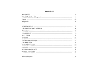 KANDUNGAN
Rukun Negara ...................................................................................................................... iv
Falsafah Pendidikan Kebangsaan ........................................................................................ v
Prakata ................................................................................................................................. vii
Pengenalan ........................................................................................................................... ix
NOMBOR BULAT .............................................................................................................. 1
URUTAN DAN POLA NOMBOR ..................................................................................... 4
PECAHAN ........................................................................................................................... 9
PERPULUHAN ................................................................................................................... 15
PERATUSAN ...................................................................................................................... 18
INTEGER ............................................................................................................................ 20
UNGKAPAN ALGEBRA ................................................................................................... 22
UKURAN ASAS ................................................................................................................. 24
SUDUT DAN GARIS ......................................................................................................... 26
POLIGON ............................................................................................................................ 28
PERIMETER DAN LUAS .................................................................................................. 30
PEPEJAL GEOMETRI ....................................................................................................... 32
Panel Penterjemah ................................................................................................................ 34
 