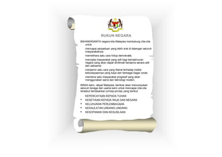 RUKUN NEGARA
BAHAWASANYA negara kita Malaysia mendukung cita-cita
untuk
• mencapai perpaduan yang lebih erat di kalangan seluruh
masyarakatnya;
• memelihara satu cara hidup demokratik;
• mencipta masyarakat yang adil bagi kemakmuran
negara yang akan dapat dinikmati bersama secara adil
dan saksama;
• menjamin satu cara yang liberal terhadap tradisi
kebudayaannya yang kaya dan berbagai-bagai corak;
• membina satu masyarakat progresif yang akan
menggunakan sains dan teknologi moden;
MAKA kami, rakyat Malaysia, berikrar akan menumpukan
seluruh tenaga dan usaha kami untuk mencapai cita-cita
tersebut berdasarkan prinsip-prinsip yang berikut:
• KEPERCAYAAN KEPADA TUHAN
• KESETIAAN KEPADA RAJA DAN NEGARA
• KELUHURAN PERLEMBAGAAN
• KEDAULATAN UNDANG-UNDANG
• KESOPANAN DAN KESUSILAAN
 