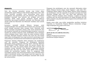 vii
PRAKATA
Sains dan teknologi memainkan peranan yang kritikal dalam
merealisasikan aspirasi Malaysia untuk menjadi sebuah negara maju. Oleh
kerana matematik merupakan antara penyumbang utama dalam
perkembangan ilmu pengetahuan sains dan teknologi, maka penyediaan
pendidikan matematik yang berkualiti dari peringkat awal proses
pendidikan adalah sangat penting. Kurikulum sekolah Malaysia
menawarkan tiga program pendidikan matematik, iaitu Matematik untuk
sekolah rendah dan Matematik serta Matematik Tambahan untuk sekolah
menengah.
Kurikulum matematik sekolah Malaysia bertujuan untuk
memperkembangkan ilmu matematik dan kecekapan serta menyemai sikap
positif terhadap matematik dalam kalangan murid. Matematik untuk
sekolah menengah menyediakan peluang untuk murid memperoleh ilmu
dan kemahiran matematik dan memperkembangkan kemahiran menyelesai
masalah dan membuat keputusan untuk membolehkan murid menangani
cabaran kehidupan harian. Seperti subjek lain dalam kurikulum sekolah
menengah, Matematik bertujuan menanam nilai murni dan cinta kepada
negara dalam membangunkan insan yang menyeluruh yang berupaya untuk
menyumbang ke arah keharmonian dan kemakmuran negara dan rakyatnya.
Penggunaan teknologi ditekankan dalam pengajaran dan pembelajaran
sains dan matematik. Pengajaran dan pembelajaran Matematik
digabungkan dengan penggunaan teknologi seperti Teknologi Maklumat
dan Komunikasi (TMK), kalkulator grafik dan perisian dinamik akan
memberi lebih ruang dan peluang kepada murid untuk meneroka dan
mendalami konsep matematik yang dipelajari. Penggunaan teknologi
mengasah daya fikir kritis dan kreatif murid apabila murid membina,
menguji dan membuktikan konjektur. Selain itu, penggunaan TMK
menyediakan peluang untuk murid berkomunikasi secara matematik bukan
sahaja di persekitaran mereka, malah dengan murid dari negara lain, dan
dalam proses tersebut menjadikan pembelajaran matematik lebih menarik
dan menyeronokkan.
Pengajaran dan pembelajaran sains dan matematik dilaksanakan dalam
Bahasa Malaysia bermula dengan murid Tingkatan 1 pada tahun 2012.
Penggunaan Bahasa Inggeris dan/atau Bahasa Malaysia dalam pengajaran
dan pembelajaran sains dan matematik di peringkat menengah atas boleh
diteruskan sehingga tahun 2015, iaitu tahun akhir peperiksaan Sijil
Pelajaran Malaysia disediakan dalam dwibahasa. Langkah ini bertujuan
membantu guru dan murid menyesuaikan diri dengan perubahan dari segi
bahasa pengantar yang digunakan dalam pengajaran dan pembelajaran sains
dan matematik.
Kepada semua pihak yang terlibat menghasilkan spesifikasi kurikulum
terjemahan ini, Kementerian Pelajaran Malaysia merakamkan setinggi-
tinggi penghargaan dan ucapan terima kasih.
(DATU Dr HJ. JULAIHI HJ. BUJANG)
Pengarah
Bahagian Pembangunan Kurikulum
Kementerian Pelajaran Malaysia
 